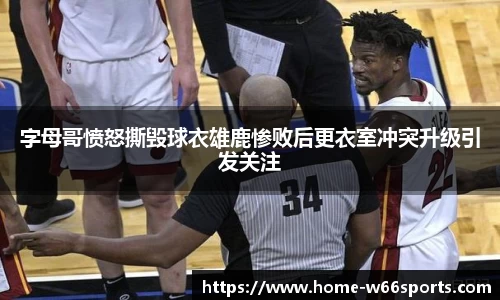 字母哥愤怒撕毁球衣雄鹿惨败后更衣室冲突升级引发关注